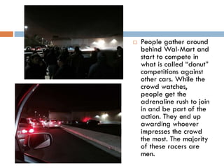 

People gather around
behind Wal-Mart and
start to compete in
what is called “donut”
competitions against
other cars. While the
crowd watches,
people get the
adrenaline rush to join
in and be part of the
action. They end up
awarding whoever
impresses the crowd
the most. The majority
of these racers are
men.

 