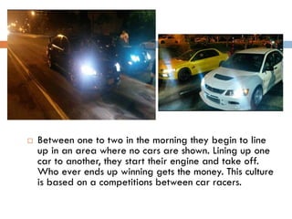 

Between one to two in the morning they begin to line
up in an area where no cars are shown. Lining up one
car to another, they start their engine and take off.
Who ever ends up winning gets the money. This culture
is based on a competitions between car racers.

 