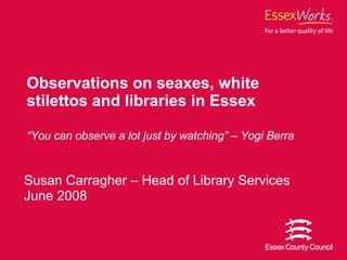 Susan Carragher – Head of Library Services June 2008 Observations on seaxes, white stilettos and libraries in Essex “ You can observe a lot just by watching” – Yogi Berra 
