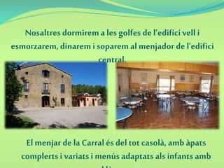 Nosaltres dormirema les golfes de l’edificivell i
esmorzarem,dinarem i soparem al menjador de l’edifici
central.
El menjar de laCarralés del tot casolà,amb àpats
complertsi variatsi menús adaptats alsinfants amb
 
