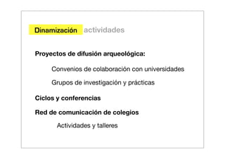 Dinamización actividades


Proyectos de difusión arqueológica:

     Convenios de colaboración con universidades

     Grupos de investigación y prácticas

Ciclos y conferencias

Red de comunicación de colegios

       Actividades y talleres
 