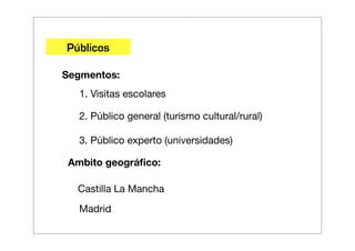 Públicos

Segmentos:
   1. Visitas escolares

   2. Público general (turismo cultural/rural)

   3. Público experto (universidades)

 Ambito geográﬁco:

  Castilla La Mancha
   Madrid
 