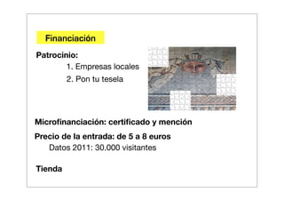 Financiación
Patrocinio:
        1. Empresas locales
         2. Pon tu tesela




Microﬁnanciación: certiﬁcado y mención
Precio de la entrada: de 5 a 8 euros
   Datos 2011: 30.000 visitantes

Tienda
 