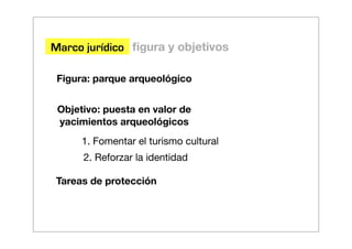 Marco jurídico ﬁgura y objetivos

 Figura: parque arqueológico


 Objetivo: puesta en valor de
 yacimientos arqueológicos
      1. Fomentar el turismo cultural
      2. Reforzar la identidad

Tareas de protección
 