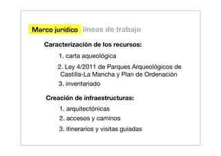 Marco jurídico líneas de trabajo
   Caracterización de los recursos:
        1. carta aqueológica
       2. Ley 4/2011 de Parques Arqueológicos de
        Castilla-La Mancha y Plan de Ordenación
       3. inventariado

    Creación de infraestructuras:
        1. arquitectónicas
        2. accesos y caminos
        3. itinerarios y visitas guiadas
 