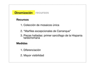 Dinamización recursos

 Recursos
   1. Colección de mosaicos única

   2. “Marﬁles excepcionales de Carranque”
   3. Piezas halladas: primer sarcófago de la Hispania
      tardorromana

 Medidas

   1. Diferenciación
   2. Mayor visibilidad
 