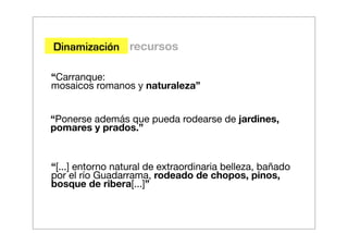 Dinamización recursos

“Carranque:
mosaicos romanos y naturaleza”


“Ponerse además que pueda rodearse de jardines,
pomares y prados.”


“[...] entorno natural de extraordinaria belleza, bañado
por el río Guadarrama, rodeado de chopos, pinos,
bosque de ribera[...]”
 