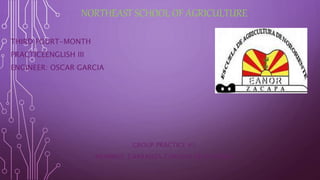 NORTHEAST SCHOOL OF AGRICULTURE 
THIRD FOURT-MONTH 
PRACTICEENGLISH III 
ENGINEER: OSCAR GARCIA 
GROUP PRACTICE #1 
MEMBRES: CARRANZA CORDON NEYSI PAOLA 
 