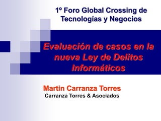 1º Foro Global Crossing de
     Tecnologías y Negocios


Evaluación de casos en la
  nueva Ley de Delitos
      Informáticos

Martin Carranza Torres
Carranza Torres & Asociados
 
