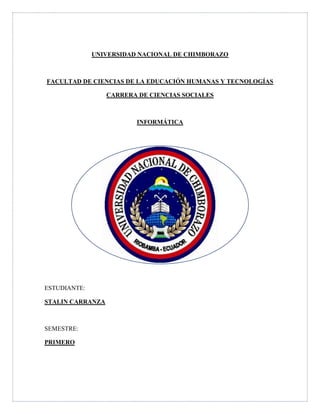 UNIVERSIDAD NACIONAL DE CHIMBORAZO
FACULTAD DE CIENCIAS DE LA EDUCACIÓN HUMANAS Y TECNOLOGÍAS
CARRERA DE CIENCIAS SOCIALES
INFORMÁTICA
ESTUDIANTE:
STALIN CARRANZA
SEMESTRE:
PRIMERO
 