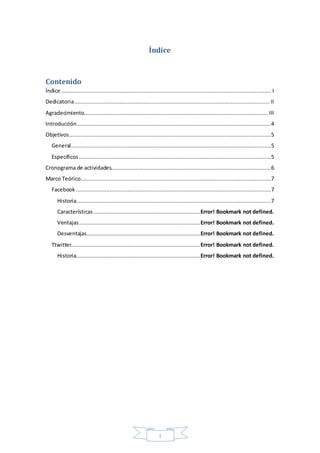 I
Índice
Contenido
Índice .................................................................................................................................. I
Dedicatoria......................................................................................................................... II
Agradecimiento.................................................................................................................. III
Introducción ........................................................................................................................4
Objetivos.............................................................................................................................5
General............................................................................................................................5
Específicos .......................................................................................................................5
Cronograma de actividades...................................................................................................6
Marco Teórico......................................................................................................................7
Facebook .........................................................................................................................7
Historia.........................................................................................................................7
Características ..................................................................Error! Bookmark not defined.
Ventajas...........................................................................Error! Bookmark not defined.
Desventajas......................................................................Error! Bookmark not defined.
Ttwitter................................................................................Error! Bookmark not defined.
Historia.............................................................................Error! Bookmark not defined.
 