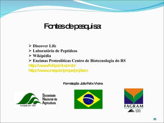 Discover Life Laboratório de Peptídeos   Wikipédia Enzimas Proteolíticas   Centro de Biotecnologia do RS http://www.fishpoint.com.br http://www.unesp.br/prope/pr ojtecn Formatação: João Felix Vieira Fontes de pesquisa: 