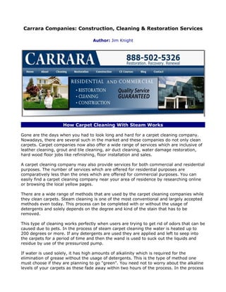 Carrara Companies: Construction, Cleaning & Restoration Services

                                   Author: Jim Knight




                    How Carpet Cleaning With Steam Works

Gone are the days when you had to look long and hard for a carpet cleaning company.
Nowadays, there are several such in the market and these companies do not only clean
carpets. Carpet companies now also offer a wide range of services which are inclusive of
leather cleaning, grout and tile cleaning, air duct cleaning, water damage restoration,
hard wood floor jobs like refinishing, floor installation and sales.

A carpet cleaning company may also provide services for both commercial and residential
purposes. The number of services which are offered for residential purposes are
comparatively less than the ones which are offered for commercial purposes. You can
easily find a carpet cleaning company near your area of residence by researching online
or browsing the local yellow pages.

There are a wide range of methods that are used by the carpet cleaning companies while
they clean carpets. Steam cleaning is one of the most conventional and largely accepted
methods even today. This process can be completed with or without the usage of
detergents and solely depends on the degree and kind of the stain that has to be
removed.

This type of cleaning works perfectly when users are trying to get rid of odors that can be
caused due to pets. In the process of steam carpet cleaning the water is heated up to
200 degrees or more. If any detergents are used they are applied and left to seep into
the carpets for a period of time and then the wand is used to suck out the liquids and
residue by use of the pressurized pump.

If water is used solely, it has high amounts of alkalinity which is required for the
elimination of grease without the usage of detergents. This is the type of method one
must choose if they are planning to go "green". You need not to worry about the alkaline
levels of your carpets as these fade away within two hours of the process. In the process
 
