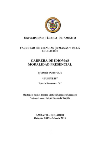 1
UNIVERSIDAD TÉCNICA DE AMBATO
FACULTAD DE CIENCIAS HUMANAS Y DE LA
EDUCACIÓN
CARRERA DE IDIOMAS
MODALIDAD PRESENCIAL
STUDENT PORTFOLIO
“BUSINESS”
Fourth Semester “A”
Student´s name: Jessica Lizbeth Carrasco Carrasco
Professor´s name: Edgar Encalada Trujillo
AMBATO – ECUADOR
October 2015 – March 2016
 