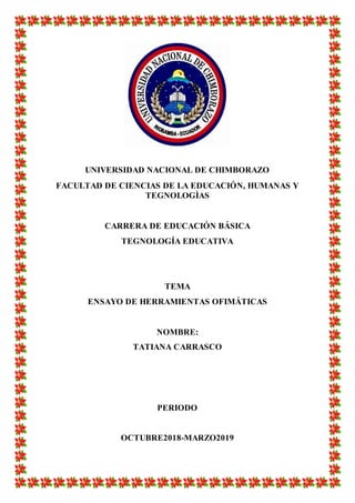 UNIVERSIDAD NACIONAL DE CHIMBORAZO
FACULTAD DE CIENCIAS DE LA EDUCACIÓN, HUMANAS Y
TEGNOLOGÌAS
CARRERA DE EDUCACIÓN BÁSICA
TEGNOLOGÍA EDUCATIVA
TEMA
ENSAYO DE HERRAMIENTAS OFIMÁTICAS
NOMBRE:
TATIANA CARRASCO
PERIODO
OCTUBRE2018-MARZO2019
 