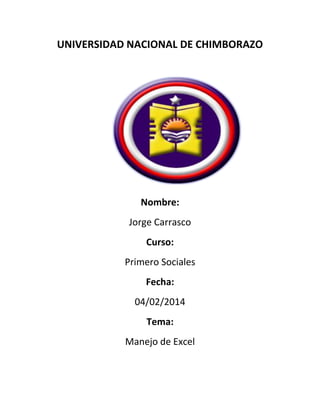 UNIVERSIDAD NACIONAL DE CHIMBORAZO

Nombre:
Jorge Carrasco
Curso:
Primero Sociales
Fecha:
04/02/2014
Tema:
Manejo de Excel

 