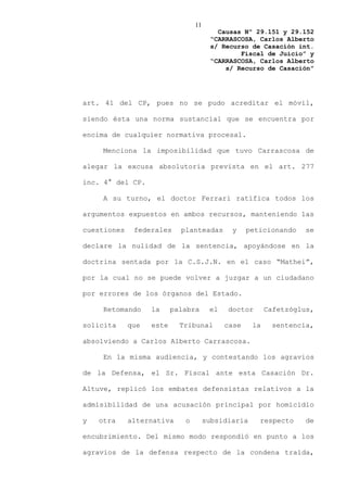 11
                                         Causas Nº 29.151 y 29.152
                                       “CARRASCOSA, Carlos Alberto
                                       s/ Recurso de Casación int.
                                               Fiscal de Juicio” y
                                       “CARRASCOSA, Carlos Alberto
                                           s/ Recurso de Casación”




art. 41 del CP, pues no se pudo acreditar el móvil,

siendo ésta una norma sustancial que se encuentra por

encima de cualquier normativa procesal.

     Menciona la imposibilidad que tuvo Carrascosa de

alegar la excusa absolutoria prevista en el art. 277

inc. 4° del CP.

     A su turno, el doctor Ferrari ratifica todos los

argumentos expuestos en ambos recursos, manteniendo las

cuestiones    federales     planteadas       y     peticionando   se

declare la nulidad de la sentencia, apoyándose en la

doctrina sentada por la C.S.J.N. en el caso “Mathei”,

por la cual no se puede volver a juzgar a un ciudadano

por errores de los órganos del Estado.

     Retomando     la     palabra      el   doctor       Cafetzóglus,

solicita     que   este     Tribunal        case    la    sentencia,

absolviendo a Carlos Alberto Carrascosa.

     En la misma audiencia, y contestando los agravios

de la Defensa, el Sr. Fiscal ante esta Casación Dr.

Altuve, replicó los embates defensistas relativos a la

admisibilidad de una acusación principal por homicidio

y   otra     alternativa     o        subsidiaria     respecto    de

encubrimiento. Del mismo modo respondió en punto a los

agravios de la defensa respecto de la condena traída,
 