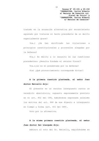 13
                                    Causas Nº 29.151 y 29.152
                                  “CARRASCOSA, Carlos Alberto
                                  s/ Recurso de Casación int.
                                          Fiscal de Juicio” y
                                  “CARRASCOSA, Carlos Alberto
                                      s/ Recurso de Casación”




tratado en la acusación alternativa por encubrimiento

agravado por tratarse el hecho precedente de un delito

especialmente grave?

    3ra.)     ¿Se   han   verificado   las   violaciones   a

principios constitucionales y procesales alegadas por

la Defensa?

    4ta.) En mérito a lo resuelto en las cuestiones

precedentes: ¿Resulta fundado el recurso fiscal?

    5ta.)¿Lo es el presentado por la defensa?

    6ta) ¿Qué pronunciamiento corresponde dictar?



    A la primera cuestión planteada, el señor Juez

doctor Natiello dijo:

    El presente es un recurso interpuesto contra un

veredicto absolutorio, supuesto expresamente previsto

en el art. 452 del CPP, habiéndose expresado asimismo

los motivos del art. 448 de ese digesto e interpuesto

en tiempo y forma (art. 451 del CPP).

    Voto por la afirmativa.



    A la misma primera cuestión planteada, el señor

Juez doctor Sal Llargués dijo:

    Adhiero al voto del Dr. Natiello, expidiéndome en
 