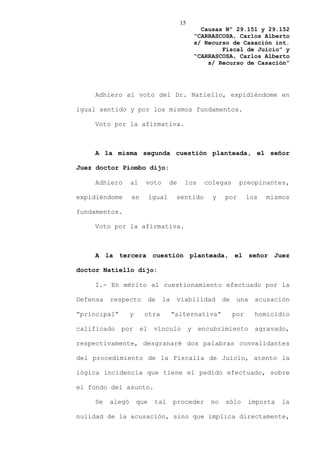 15
                                                    Causas Nº 29.151 y 29.152
                                                  “CARRASCOSA, Carlos Alberto
                                                  s/ Recurso de Casación int.
                                                          Fiscal de Juicio” y
                                                  “CARRASCOSA, Carlos Alberto
                                                      s/ Recurso de Casación”




    Adhiero al voto del Dr. Natiello, expidiéndome en

igual sentido y por los mismos fundamentos.

    Voto por la afirmativa.



    A la misma segunda cuestión planteada, el señor

Juez doctor Piombo dijo:

    Adhiero       al    voto        de    los       colegas      preopinantes,

expidiéndome      en        igual      sentido         y   por        los   mismos

fundamentos.

    Voto por la afirmativa.



    A la tercera cuestión planteada, el señor Juez

doctor Natiello dijo:

    I.- En mérito al cuestionamiento efectuado por la

Defensa   respecto          de   la    viabilidad          de    una    acusación

“principal”       y     otra          “alternativa”             por     homicidio

calificado    por      el    vínculo          y    encubrimiento        agravado,

respectivamente, desgranaré dos palabras convalidantes

del procedimiento de la Fiscalía de Juicio, atento la

lógica incidencia que tiene el pedido efectuado, sobre

el fondo del asunto.

    Se    alegó       que    tal      proceder        no   sólo       importa   la

nulidad de la acusación, sino que implica directamente,
 