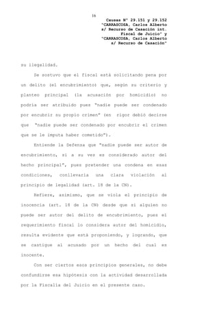 16
                                         Causas Nº 29.151 y 29.152
                                       “CARRASCOSA, Carlos Alberto
                                       s/ Recurso de Casación int.
                                               Fiscal de Juicio” y
                                       “CARRASCOSA, Carlos Alberto
                                           s/ Recurso de Casación”




su ilegalidad.

       Se sostuvo que el fiscal está solicitando pena por

un delito (el encubrimiento) que, según su criterio y

planteo     principal   (la     acusación       por    homicidio)    no

podría ser atribuido pues “nadie puede ser condenado

por encubrir su propio crimen” (en              rigor debió decirse

que    “nadie puede ser condenado por encubrir el crimen

que se le imputa haber cometido”).

       Entiende la Defensa que “nadie puede ser autor de

encubrimiento, si a su vez es considerado autor del

hecho principal”, pues pretender una condena en esas

condiciones,     conllevaría       una        clara    violación     al

principio de legalidad (art. 18 de la CN).

       Refiere, asimismo, que se viola el principio de

inocencia (art. 18 de la CN) desde que si alguien no

puede ser autor del delito de encubrimiento, pues el

requerimiento fiscal lo considera autor del homicidio,

resulta evidente que está proponiendo, y logrando, que

se    castigue   al   acusado    por     un    hecho    del   cual   es

inocente.

       Con ser ciertos esos principios generales, no debe

confundirse esa hipótesis con la actividad desarrollada

por la Fiscalía del Juicio en el presente caso.
 