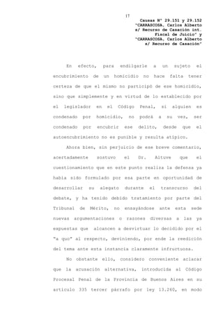 17
                                                  Causas Nº 29.151 y 29.152
                                                “CARRASCOSA, Carlos Alberto
                                                s/ Recurso de Casación int.
                                                        Fiscal de Juicio” y
                                                “CARRASCOSA, Carlos Alberto
                                                    s/ Recurso de Casación”




      En    efecto,         para        endilgarle       a        un        sujeto        el

encubrimiento       de      un     homicidio       no    hace           falta          tener

certeza de que el mismo no participó de ese homicidio,

sino que simplemente y en virtud de lo establecido por

el    legislador       en    el     Código       Penal,           si        alguien       es

condenado     por      homicidio,          no    podrá        a        su     vez,       ser

condenado     por      encubrir          ese     delito,          desde           que    el

autoencubrimiento no es punible y resulta atípico.

      Ahora bien, sin perjuicio de ese breve comentario,

acertadamente          sostuvo           el      Dr.         Altuve              que     el

cuestionamiento que en este punto realiza la defensa ya

había sido formulado por esa parte en oportunidad de

desarrollar       su     alegato         durante        el     transcurso               del

debate, y ha tenido debido tratamiento por parte del

Tribunal     de   Mérito,          no    ensayándose          ante           esta       sede

nuevas     argumentaciones          o     razones       diversas             a    las     ya

expuestas que       alcancen a desvirtuar lo decidido por el

“a quo” al respecto, deviniendo, por ende la reedición

del tema ante esta instancia claramente infructuosa.

      No obstante ello, considero conveniente aclarar

que   la   acusación        alternativa,          introducida                al    Código

Procesal Penal de la Provincia de Buenos Aires en su

artículo 335 tercer párrafo por ley 13.260, en modo
 