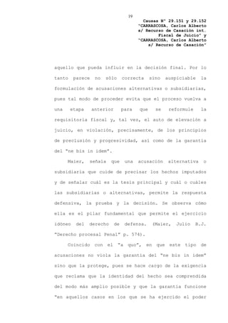 19
                                             Causas Nº 29.151 y 29.152
                                           “CARRASCOSA, Carlos Alberto
                                           s/ Recurso de Casación int.
                                                   Fiscal de Juicio” y
                                           “CARRASCOSA, Carlos Alberto
                                               s/ Recurso de Casación”




aquello que pueda influir en la decisión final. Por lo

tanto    parece    no    sólo      correcta      sino     auspiciable    la

formulación de acusaciones alternativas o subsidiarias,

pues tal modo de proceder evita que el proceso vuelva a

una     etapa     anterior         para    que      se     reformule     la

requisitoria fiscal y, tal vez, el auto de elevación a

juicio, en violación, precisamente, de los principios

de preclusión y progresividad, así como de la garantía

del “ne bis in idem”.

      Maier,    señala     que       una   acusación       alternativa    o

subsidiaria que cuide de precisar los hechos imputados

y de señalar cuál es la tesis principal y cuál o cuáles

las subsidiarias o alternativas, permite la respuesta

defensiva, la prueba y la decisión. Se observa cómo

ella es el pilar fundamental que permite el ejercicio

idóneo    del   derecho       de     defensa.      (Maier,   Julio     B.J.

“Derecho procesal Penal” p. 574).

      Coincido     con   el     “a    quo”,   en    que    este   tipo   de

acusaciones no viola la garantía del “ne bis in ídem”

sino que la protege, pues se hace cargo de la exigencia

que reclama que la identidad del hecho sea comprendida

del modo más amplio posible y que la garantía funcione

“en aquellos casos en los que se ha ejercido el poder
 
