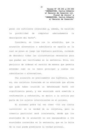 20
                                             Causas Nº 29.151 y 29.152
                                           “CARRASCOSA, Carlos Alberto
                                           s/ Recurso de Casación int.
                                                   Fiscal de Juicio” y
                                           “CARRASCOSA, Carlos Alberto
                                               s/ Recurso de Casación”




penal con suficiente intensidad y, además, ha existido

la    posibilidad          de    completar         adecuadamente       la

descripción del hecho”.

      Considero,      en    línea     con    lo   antedicho,   que     la

acusación alternativa o subsidiaria es aquella en la

cual se ponen en juego las hipótesis posibles, cuidando

de descubrir todas las circunstancias necesarias para

que puedan ser verificadas en la sentencia. Ello, sin

perjuicio de ordenar el escrito de manera que permita

entender     cuál    es    la   tesis      principal   y   cuáles     las

subsidiarias o alternativas.

      Una acusación es precisamente una hipótesis, esto

es, una conjetura formulada en un enunciado que afirma

que   pudo    haber       ocurrido    un    determinado    hecho      con

significancia penal, y ese enunciado será sometido a

confirmación y refutación, es decir: a la crítica por

parte de los sujetos intervinientes en el proceso.

      El acusador podrá tal vez creer -con una cierta

convicción-     en    la    verdad    de    su    conjetura,   pero    su

creencia     particular      será    irrelevante,      desde   que    los

enunciados de la acusación no son equiparables a los

enunciados contenidos en la sentencia, que es la única

de la cual puede predicarse la verdad procesal.
 