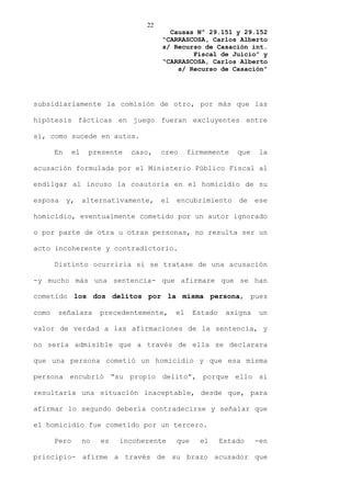 22
                                          Causas Nº 29.151 y 29.152
                                        “CARRASCOSA, Carlos Alberto
                                        s/ Recurso de Casación int.
                                                Fiscal de Juicio” y
                                        “CARRASCOSA, Carlos Alberto
                                            s/ Recurso de Casación”




subsidiariamente la comisión de otro, por más que las

hipótesis fácticas en juego fueran excluyentes entre

sí, como sucede en autos.

       En     el    presente   caso,    creo      firmemente    que    la

acusación formulada por el Ministerio Público Fiscal al

endilgar al incuso la coautoría en el homicidio de su

esposa      y,     alternativamente,    el   encubrimiento      de    ese

homicidio, eventualmente cometido por un autor ignorado

o por parte de otra u otras personas, no resulta ser un

acto incoherente y contradictorio.

       Distinto ocurriría si se tratase de una acusación

-y mucho más una sentencia- que afirmare que se han

cometido los dos delitos por la misma persona, pues

como   señalara         precedentemente,     el    Estado    asigna    un

valor de verdad a las afirmaciones de la sentencia, y

no sería admisible que a través de ella se declarara

que una persona cometió un homicidio y que esa misma

persona encubrió “su propio delito”, porque ello sí

resultaría una situación inaceptable, desde que, para

afirmar lo segundo debería contradecirse y señalar que

el homicidio fue cometido por un tercero.

       Pero        no   es   incoherente     que     el     Estado    -en

principio- afirme a través de su brazo acusador que
 