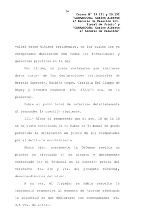 26
                                                  Causas Nº 29.151 y 29.152
                                                “CARRASCOSA, Carlos Alberto
                                                s/ Recurso de Casación int.
                                                        Fiscal de Juicio” y
                                                “CARRASCOSA, Carlos Alberto
                                                    s/ Recurso de Casación”




valoró estos últimos testimonios, en los cuales los ya

coimputados        declararon        con       todas    las   formalidades       y

garantías previstas en la ley.

    Por      último,       no    puede         soslayarse       que    similares

datos   surgen       de    las       declaraciones        testimoniales         de

Horacio Zarracán, Balbino Ongay, Graciela Del Cioppo de

Ongay   y    Ernesto       Otamendi            (fs.    272/273      vta.   de   la

presente).

    Sobre el punto habré de referirme detalladamente

al responder la cuestión siguiente.

    III.- Alega el recurrente que el art. 18 de la CN

se ha visto conculcado al no haber el Tribunal de grado

permitido la declaración en juicio de los coimputados

por el delito de encubrimiento.

    Ahora         bien,    nuevamente            la    Defensa       reedita    un

planteo      ya     efectuado        en    su     alegato       y    debidamente

contestado por el Tribunal en la cuestión previa del

veredicto         (fs.    230    y    vta.       del    presente       recurso),

desentendiéndose del mismo.

    A       su    vez,    el     Juzgador         ya    había       resuelto    la

incidencia respectiva al momento de haberse efectuado

la solicitud de que declararen los coencausados (fs.

3/5 vta. de autos).
 