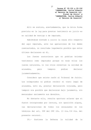 27
                                         Causas Nº 29.151 y 29.152
                                       “CARRASCOSA, Carlos Alberto
                                       s/ Recurso de Casación int.
                                               Fiscal de Juicio” y
                                       “CARRASCOSA, Carlos Alberto
                                           s/ Recurso de Casación”




      Allí se sostuvo, acertadamente, que la única forma

prevista en la ley para prestar testimonio en juicio es

en calidad de testigo o de imputado.

      Habiéndose elevado a juicio la causa sólo respecto

del aquí imputado, ante las apelaciones de los demás

coencartados, no resultaba legalmente posible que estos

últimos declararen en él.

      Los    Jueces   sostuvieron      que     no   podrían    brindar

testimonio    como    imputados    porque      no   eran   ellos    los

jueces naturales, ni los otros revestían la calidad de

acusados,        pero          tampoco         podían         declarar

juramentadamente.

      Considero que asiste razón al Tribunal de Juicio.

Los coimputados no podían recibir el trato legal de

acusados, esto es, prestar declaración injurada, pero

tampoco era posible que declararan bajo juramento, sin

menoscabar seriamente sus derechos.

      No obstante ello, resulta oportuno aclarar que sí

fueron incorporadas por lectura, sin oposición alguna,

las   declaraciones      de    todos     los   encausados     en    los

términos del art. 308 del CPP (fs. 13 vta./14 vta. del

presente recurso).

      IV.-    Sostiene    la     Defensa       la   nulidad    de    la
 