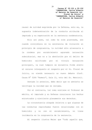 29
                                               Causas Nº 29.151 y 29.152
                                             “CARRASCOSA, Carlos Alberto
                                             s/ Recurso de Casación int.
                                                     Fiscal de Juicio” y
                                             “CARRASCOSA, Carlos Alberto
                                                 s/ Recurso de Casación”




causal de nulidad esgrimida por la Defensa, esto es, la

supuesta indeterminación de la conducta atribuida al

imputado y su repercusión en la sentencia condenatoria.

     Ello así pues, tal como ha sido planteada, aún

cuando coincidiera en la existencia de violación al

principio de congruencia, la nulidad sólo alcanzaría a

la   condena        por     encubrimiento         agravado   (acusación

subsidiaria), mas no a la absolución por el delito de

homicidio      calificado         por        el   vínculo    (acusación

principal), la cual tampoco se encuentra firme atento

el recurso interpuesto al respecto por el Sr. Fiscal de

Juicio,   no       siendo   necesario        un   nuevo   debate   (Conf.

Causa N° 5264 “Romero”, Sala II, voto del Dr. Mancini).

     Sentado lo anterior, debo decir que no advierto se

verifique la nulidad que se reclama.

     Por el contrario, tal como sostiene el Tribunal de

mérito, el imputado y su Defensa conocieron los hechos

enrostrados y ejercieron plenamente sus derechos.

     La circunstancia alegada relativa a que algunas de

las conductas reprochadas fueron relacionadas con el

homicidio      y     no     con   el        encubrimiento,    no   tiene

incidencia en la congruencia de la sentencia.

     Al respecto ilustra Maier que “todo aquello que,
 