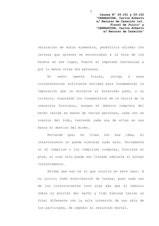 3
                                      Causas Nº 29.151 y 29.152
                                    “CARRASCOSA, Carlos Alberto
                                    s/ Recurso de Casación int.
                                            Fiscal de Juicio” y
                                    “CARRASCOSA, Carlos Alberto
                                        s/ Recurso de Casación”




valoración de estos elementos, permitiría afirmar con

certeza que quienes se encontraban a la hora de los

hechos en ese lugar, fueron el imputado Carrascosa y

por lo menos otras dos personas.

    El      señor     agente    fiscal,        otorga    a      esas

circunstancias suficiente entidad para fundamentar la

imputación que le enrostra al encartado pues, a su

criterio, siguiendo los lineamientos de la teoría de la

coautoría   funcional,     aunque   el   dominio   completo     del

hecho resida en manos de varias personas, cada uno es

coautor del todo, teniendo cada una de ellas en sus

manos el destino del mismo.

    Entiende        que,   en   línea    con     esa    idea,     el

interviniente no puede ejecutar nada solo. Únicamente

si el cómplice o los cómplices cooperan, funciona el

plan, el cual sólo puede ser llevado adelante si actúan

conjuntamente.

    Afirma que eso es lo que ocurrió en este caso. A

su juicio, hubo distribución de tareas, pues cada uno

de los intervinientes tuvo algo más que el dominio

sobre su porción del hecho y todo hubiese tenido un

final diferente con la sola intención de uno sólo de

los partícipes, de impedir el resultado mortal.
 
