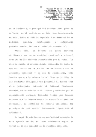 30
                                                 Causas Nº 29.151 y 29.152
                                               “CARRASCOSA, Carlos Alberto
                                               s/ Recurso de Casación int.
                                                       Fiscal de Juicio” y
                                               “CARRASCOSA, Carlos Alberto
                                                   s/ Recurso de Casación”




en la sentencia, signifique una sorpresa para quien se

defiende, en el sentido de un dato, con trascendencia

en ella, sobre el cual el imputado y su defensor no se

pudieren        expedir,           cuestionarlo              y      enfrentarlo

probatoriamente, lesiona el principio acusatorio”.

       Ahora    bien,       la      Defensa           no     puede        sostener

válidamente que no se expidió, cuestionó y enfrentó

cada una de las acciones incriminadas por el Fiscal. De

ello da cuenta el extenso debate producido. El hecho de

que el titular de la acción las relacionara con la

acusación      principal       y    no        con    la    subsidiaria,       sólo

implica que era la primera la calificación jurídica de

las conductas endilgadas que pretendía el Fiscal –por

ello,    principal-.        Habiendo            el    Tribunal       finalmente

absuelto por el homicidio calificado y decidido por el

encubrimiento        agravado       (encuadre             típico   que    tampoco

sorprendió a la Defensa atento la acusación alternativa

efectuada),         la   sentencia        no    resulta       violatoria         del

principio      de    congruencia,         íntimamente            ligado    con    el

acusatorio.

       No habré de adentrarme en profundidad respecto de

este    agravio      traído,       tal    como       adelantara      supra,       en

virtud de lo que expondré en la cuestión siguiente.
 