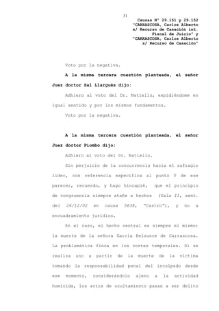 31
                                            Causas Nº 29.151 y 29.152
                                          “CARRASCOSA, Carlos Alberto
                                          s/ Recurso de Casación int.
                                                  Fiscal de Juicio” y
                                          “CARRASCOSA, Carlos Alberto
                                              s/ Recurso de Casación”




      Voto por la negativa.

      A la misma tercera cuestión planteada, el señor

Juez doctor Sal Llargués dijo:

      Adhiero al voto del Dr. Natiello, expidiéndome en

igual sentido y por los mismos fundamentos.

      Voto por la negativa.



      A la misma tercera cuestión planteada, el señor

Juez doctor Piombo dijo:

      Adhiero al voto del Dr. Natiello.

      Sin perjuicio de la concurrencia hacia el sufragio

líder, con referencia específica al punto V de ese

parecer, recuerdo, y hago hincapié,                    que el principio

de congruencia siempre atañe a hechos                      (Sala II, sent.

del   26/12/02       en   causa     5638,       “Castro”),             y    no   a

encuadramiento jurídico.

      En el caso, el hecho central es siempre el mismo:

la muerte de la señora García Belsunce de Carrascosa.

La problemática finca en los cortes temporales. Si se

realiza   uno    a    partir   de        la   muerte       de     la       víctima

tomando la responsabilidad penal del inculpado desde

ese   momento,       considerándolo           ajeno    a     la    actividad

homicida, los actos de ocultamiento pasan a ser delito
 