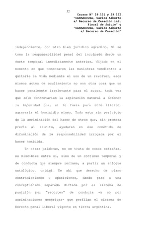 32
                                                        Causas Nº 29.151 y 29.152
                                                      “CARRASCOSA, Carlos Alberto
                                                      s/ Recurso de Casación int.
                                                              Fiscal de Juicio” y
                                                      “CARRASCOSA, Carlos Alberto
                                                          s/ Recurso de Casación”




independiente, con otro bien jurídico agredido. Si se

toma la responsabilidad penal del inculpado desde un

corte temporal inmediatamente anterior, fijado en el

momento en que comenzaron las maniobras tendientes a

quitarle la vida mediante el uso de un revolver, esos

mismos actos de ocultamiento no son otra cosa que un

hacer penalmente irrelevante para el autor, toda vez

que sólo concretarían la aspiración natural a obtener

la   impunidad        que,       si    lo        fuera        para    otro       ilícito,

agravaría el homicidio mismo. Todo esto sin perjuicio

de la acriminación del hacer de otros que, sin promesa

previa     al     ilícito,            ayudaran           en     ese       cometido         de

difuminación          de    la   responsabilidad                 irrogada           por    el

hacer homicida.

      En otras palabras, no se trata de cosas extrañas,

no miscibles entre si, sino de un continuo temporal y

de conducta que siempre reclama, a partir un enfoque

ontológico,       unidad.         De     ahí           que     desecho         de       plano

contradicciones             u    oposiciones,                dando        paso      a     una

conceptuación          separada         dictada           por        el    sistema         de

punición        por        “recortes”            de     conducta          -y     no       por

acriminaciones genéricas- que perfilan el sistema de

Derecho penal liberal vigente en tierra argentina.
 