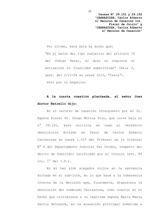 33
                                            Causas Nº 29.151 y 29.152
                                          “CARRASCOSA, Carlos Alberto
                                          s/ Recurso de Casación int.
                                                  Fiscal de Juicio” y
                                          “CARRASCOSA, Carlos Alberto
                                              s/ Recurso de Casación”




     Por último, esta Sala ha dicho que:

     "En el marco del tipo subjetivo del artículo 79

     del    Código   Penal,        el    dolo   no    requiere     ni

     motivación ni finalidad específicas” (Sala I,

     sent. del 2/11/04 en causa 3113, “Issia”).

     Voto por la negativa.



     A     la   cuarta   cuestión        planteada,     el    señor   Juez

doctor Natiello dijo:

     En el recurso de casación interpuesto por el Sr.

Agente Fiscal Dr. Diego Molina Pico, que corre bajo el

n°   29.151,      éste    solicita         se   case     el     veredicto

absolutorio       dictado     en        favor   de     Carlos    Alberto

Carrascosa en causa 1.537 del Tribunal en lo Criminal

N° 6 del Departamento Judicial San Isidro, respecto del

delito de homicidio calificado por el vínculo (art. 80

inc. 1° del C.P.).

     En él han sido alegados vicios en la sentencia

dictada en el sub-lite, en lo que hace a la coherencia

interna de la decisión que, finalmente, dispusiera la

absolución del nombrado Carrascosa, como coautor en el

hecho que victimizara a su legítima esposa María Marta

García Belsunce, en la acusación principal sometida a
 