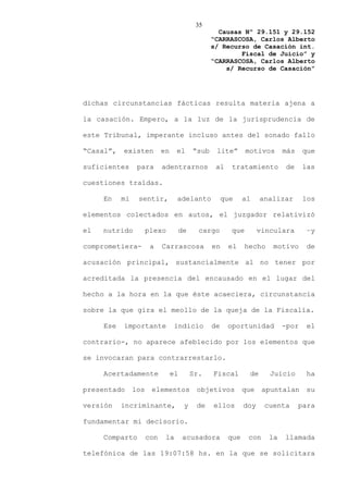 35
                                                    Causas Nº 29.151 y 29.152
                                                  “CARRASCOSA, Carlos Alberto
                                                  s/ Recurso de Casación int.
                                                          Fiscal de Juicio” y
                                                  “CARRASCOSA, Carlos Alberto
                                                      s/ Recurso de Casación”




dichas circunstancias fácticas resulta materia ajena a

la casación. Empero, a la luz de la jurisprudencia de

este Tribunal, imperante incluso antes del sonado fallo

“Casal”,   existen          en    el       “sub    lite”       motivos      más    que

suficientes      para       adentrarnos            al    tratamiento         de    las

cuestiones traídas.

     En    mi    sentir,          adelanto             que    al     analizar      los

elementos colectados en autos, el juzgador relativizó

el   nutrido          plexo           de     cargo       que        vinculara       –y

comprometiera-         a    Carrascosa            en    el     hecho    motivo      de

acusación principal, sustancialmente al no tener por

acreditada la presencia del encausado en el lugar del

hecho a la hora en la que éste acaeciera, circunstancia

sobre la que gira el meollo de la queja de la Fiscalía.

     Ese   importante             indicio         de    oportunidad         -por    el

contrario-, no aparece afeblecido por los elementos que

se invocaran para contrarrestarlo.

     Acertadamente               el        Sr.    Fiscal        de     Juicio       ha

presentado      los    elementos            objetivos         que    apuntalan      su

versión    incriminante,               y    de    ellos       doy     cuenta      para

fundamentar mi decisorio.

     Comparto         con    la       acusadora         que    con     la   llamada

telefónica de las 19:07:58 hs. en la que se solicitara
 