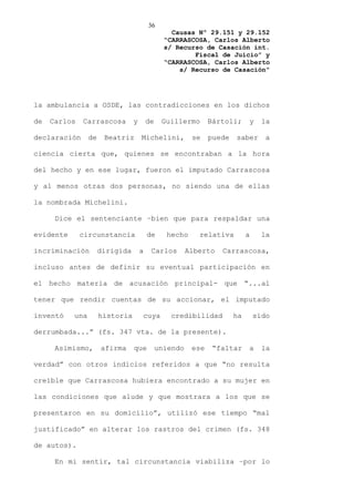 36
                                                  Causas Nº 29.151 y 29.152
                                                “CARRASCOSA, Carlos Alberto
                                                s/ Recurso de Casación int.
                                                        Fiscal de Juicio” y
                                                “CARRASCOSA, Carlos Alberto
                                                    s/ Recurso de Casación”




la ambulancia a OSDE, las contradicciones en los dichos

de   Carlos   Carrascosa         y       de    Guillermo       Bártoli;     y     la

declaración      de    Beatriz       Michelini,          se    puede   saber       a

ciencia cierta que, quienes se encontraban a la hora

del hecho y en ese lugar, fueron el imputado Carrascosa

y al menos otras dos personas, no siendo una de ellas

la nombrada Michelini.

      Dice el sentenciante –bien que para respaldar una

evidente      circunstancia              de     hecho      relativa         a     la

incriminación         dirigida       a    Carlos        Alberto   Carrascosa,

incluso antes de definir su eventual participación en

el hecho materia de acusación principal- que “...al

tener que rendir cuentas de su accionar, el imputado

inventó    una        historia       cuya        credibilidad          ha       sido

derrumbada...” (fs. 347 vta. de la presente).

      Asimismo,       afirma     que          uniendo    ese    “faltar     a     la

verdad” con otros indicios referidos a que “no resulta

creíble que Carrascosa hubiera encontrado a su mujer en

las condiciones que alude y que mostrara a los que se

presentaron en su domicilio”, utilizó ese tiempo “mal

justificado” en alterar los rastros del crimen (fs. 348

de autos).

      En mi sentir, tal circunstancia viabiliza –por lo
 