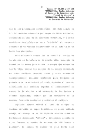42
                                             Causas Nº 29.151 y 29.152
                                           “CARRASCOSA, Carlos Alberto
                                           s/ Recurso de Casación int.
                                                   Fiscal de Juicio” y
                                           “CARRASCOSA, Carlos Alberto
                                               s/ Recurso de Casación”




uno de los principales involucrados –sin duda alguna el

Sr. Carrascosa- comenzara por negar un hecho evidente,

instalando la idea de un accidente doméstico, y a urdir

maniobras escalofriantes para “encubrir” el supuesto

accionar de un “ignoto delincuente” en la autoría de un

hecho tan aberrante.

          Esas maniobras fueron las de ubicar el cuerpo de

la víctima en la bañera de la planta alta; sumergir la

cabeza en la misma para diluir la sangre que manaba de

las heridas; borrar los rastros de la sangre derramada

en   otros     ámbitos;     desechar       ropas      y    otros   elementos

ensangrentados;          realizar   gestiones         para       bloquear     la

presencia de la autoridad policial; acomodar el cadáver

disimulando      las     heridas;    impedir       el      acercamiento       al

cuerpo de la víctima y al escenario de los hechos a

ciertos      allegados;     evitar        que   los       empleados      de   la

empresa funeraria manipulen y acicalen el cadáver.

          Capítulo   aparte   merece       el   tema        de   arrojar      al

inodoro envuelto en papel higiénico, el plomo hallado

debajo del cuerpo de la infortunada víctima –también

burdamente denominado “pituto”-, intentando asimilarlo

a    un    “seguro   o    sostén    de     estante        de   biblioteca      o

placard”.      La    excusa   me    parece      no        sólo   burda    sino
 