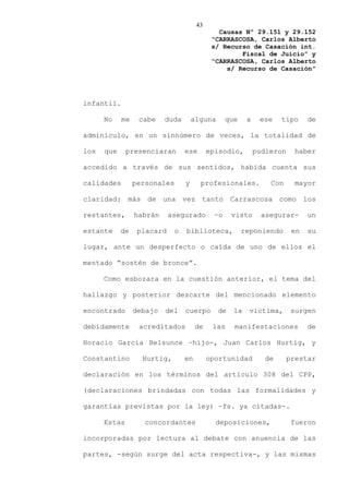 43
                                               Causas Nº 29.151 y 29.152
                                             “CARRASCOSA, Carlos Alberto
                                             s/ Recurso de Casación int.
                                                     Fiscal de Juicio” y
                                             “CARRASCOSA, Carlos Alberto
                                                 s/ Recurso de Casación”




infantil.

      No    me    cabe    duda        alguna      que    a    ese    tipo     de

adminículo, en un sinnúmero de veces, la totalidad de

los   que     presenciaran        ese       episodio,        pudieron    haber

accedido a través de sus sentidos, habida cuenta sus

calidades        personales       y     profesionales.           Con     mayor

claridad: más de una vez tanto Carrascosa como los

restantes,       habrán     asegurado        –o     visto      asegurar-      un

estante     de    placard     o   biblioteca,           reponiendo       en   su

lugar, ante un desperfecto o caída de uno de ellos el

mentado “sostén de bronce”.

      Como esbozara en la cuestión anterior, el tema del

hallazgo y posterior descarte del mencionado elemento

encontrado       debajo   del     cuerpo       de   la    victima,      surgen

debidamente       acreditados          de    las    manifestaciones           de

Horacio García Belsunce –hijo-, Juan Carlos Hurtig, y

Constantino        Hurtig,        en        oportunidad         de      prestar

declaración en los términos del artículo 308 del CPP,

(declaraciones brindadas con todas las formalidades y

garantías previstas por la ley) –fs. ya citadas-.

      Estas         concordantes              deposiciones,              fueron

incorporadas por lectura al debate con anuencia de las

partes, -según surge del acta respectiva-, y las mismas
 