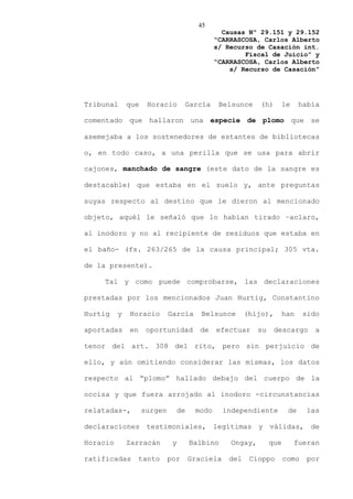 45
                                                 Causas Nº 29.151 y 29.152
                                               “CARRASCOSA, Carlos Alberto
                                               s/ Recurso de Casación int.
                                                       Fiscal de Juicio” y
                                               “CARRASCOSA, Carlos Alberto
                                                   s/ Recurso de Casación”




Tribunal      que    Horacio       García       Belsunce     (h)    le        había

comentado que hallaron una especie de plomo que se

asemejaba a los sostenedores de estantes de bibliotecas

o, en todo caso, a una perilla que se usa para abrir

cajones, manchado de sangre (este dato de la sangre es

destacable) que estaba en el suelo y, ante preguntas

suyas respecto al destino que le dieron al mencionado

objeto, aquél le señaló que lo habían tirado –aclaro,

al inodoro y no al recipiente de residuos que estaba en

el baño- (fs. 263/265 de la causa principal; 305 vta.

de la presente).

    Tal y como puede comprobarse, las declaraciones

prestadas por los mencionados Juan Hurtig, Constantino

Hurtig    y   Horacio        García       Belsunce       (hijo),    han        sido

aportadas     en     oportunidad          de   efectuar      su    descargo       a

tenor del art. 308 del rito, pero sin perjuicio de

ello, y aún omitiendo considerar las mismas, los datos

respecto al “plomo” hallado debajo del cuerpo de la

occisa y que fuera arrojado al inodoro -circunstancias

relatadas-,         surgen        de    modo      independiente          de    las

declaraciones testimoniales, legítimas y válidas, de

Horacio       Zarracán        y        Balbino      Ongay,        que     fueran

ratificadas        tanto     por       Graciela    del    Cioppo        como    por
 