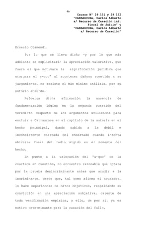 46
                                                Causas Nº 29.151 y 29.152
                                              “CARRASCOSA, Carlos Alberto
                                              s/ Recurso de Casación int.
                                                      Fiscal de Juicio” y
                                              “CARRASCOSA, Carlos Alberto
                                                  s/ Recurso de Casación”




Ernesto Otamendi.

    Por    lo    que      se    lleva        dicho    –y       por    lo    que    más

adelante se explicitará- la apreciación valorativa, que

fuera el que motivara la                     significación jurídica que

otorgara el a-quo” al acontecer dañoso sometido a su

juzgamiento, no resiste el más mínimo análisis, por su

notorio absurdo.

    Refuerza          dicha       afirmación            la           ausencia       de

fundamentación        lógica       en        la   segunda           cuestión       del

veredicto respecto de los argumentos utilizados para

excluir a Carrascosa en el capítulo de la autoría en el

hecho    principal,            dando         cabida        a     la        débil     e

inconsistente        coartada      del        encartado         cuando      intenta

ubicarse   fuera       del      radio    álgido       en       el     momento      del

hecho.

    En     punto      a    la    valoración           del       “a-quo”      de    la

coartada en cuestión, no encuentro razonable que optara

por la prueba desincriminante antes que acudir a la

incriminante, desde que, tal como afirma el acusador,

lo hace separándose de datos objetivos, respaldando su

convicción      en   una     apreciación          subjetiva,           carente      de

toda verificación empírica, y ello, de por sí, ya es

motivo determinante para la casación del fallo.
 