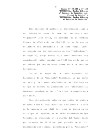 47
                                                  Causas Nº 29.151 y 29.152
                                                “CARRASCOSA, Carlos Alberto
                                                s/ Recurso de Casación int.
                                                        Fiscal de Juicio” y
                                                “CARRASCOSA, Carlos Alberto
                                                    s/ Recurso de Casación”




       Como sostiene el quejoso, el sentenciante llega a

tal    conclusión        sobre    la        base      del     testimonio     del

“vigilador”       José    Ortiz,       en       desmedro      de   la    mentada

llamada telefónica de las 19:07:58 hs. en la que se

solicitara       una     ambulancia         a    la    obra     social     OSDE,

corroborada por los testimonios de los “vigiladores”.

En    especial,    Diego     Rivero         dijo      haber    escuchado     una

comunicación radial pasadas las 19:00 hs. en la que se

solicitaba que uno de ellos fuese hasta la casa de

Carrascosa.

       Ocurren     en     apoyo    de           la    tesis    expuesta,      el

testimonio de la “masajista” Michelini, lo que surge

del VAIC y       la llamada telefónica de las 19:13 hs., en

la que se escucha un parlamento que -atribuible al

imputado- consiste en decir “ya viene la guardia para

acá” (sic).

       Otra circunstancia palmaria que valida la postura

relativa a que el “vigilador” Ortiz no llegó a la casa

de Carrascosa a las 19:00 hs. –como se indica en el

fallo que se impugna-, es el hecho acreditado de que

Michelini se encontraba en la guardia del Carmel desde

por lo menos las 18:55 hs. (ver planilla de fs. 23,

incorporada por lectura, reconocida por el “vigilador”
 