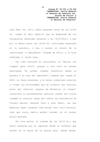 48
                                              Causas Nº 29.151 y 29.152
                                            “CARRASCOSA, Carlos Alberto
                                            s/ Recurso de Casación int.
                                                    Fiscal de Juicio” y
                                            “CARRASCOSA, Carlos Alberto
                                                s/ Recurso de Casación”




Juan Páez -fs. 46-), hasta segundos antes de las 18:59

hs. -según el dato objetivo que se desprende de las

fotografías obtenidas obrantes a fs. 3510/3512-, y que

por lo menos hasta las 18:58 hs. continuaba esperando

en   la    guardia-,      o     sea    a    escaso        un   minuto     de   la

cuestionada –e improbable- llegada de Ortiz, a la hora

señalada, a       dicha casa.

       Tal como sostiene el recurrente, no “darían los

tiempos       para     ello”,     porque       a    esa    hora     se    estaba

efectuando       “el     primer       llamado       telefónico       desde     la

guardia a la casa del imputado”, llamado que –según el

VAIC- no fuera atendido; y el hecho indubitado referido

a “todas las actividades que se tuvieron que realizar

antes     del   efectivo        ingreso     de     Michelini        al   Carmel”

(relativas al procedimiento habitual cuando una visita

llegaba al country, según dan cuenta los testimonios de

Claudio Maciel, Eduardo Vera y Juan Páez), las que

deberían haber insumido como mínimo casi cinco minutos,

cosa    que     nunca    habría       podido       suceder     en   el    escaso

minuto mentado.

       Por otra parte, la llamada de las 19:13 hs., que

fuera atendida por el imputado desde el teléfono que

estaba en la barra de la planta baja –desde donde,
 