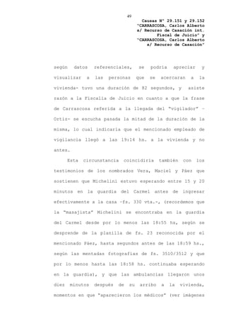 49
                                          Causas Nº 29.151 y 29.152
                                        “CARRASCOSA, Carlos Alberto
                                        s/ Recurso de Casación int.
                                                Fiscal de Juicio” y
                                        “CARRASCOSA, Carlos Alberto
                                            s/ Recurso de Casación”




según    datos     referenciales,       se    podría    apreciar       y

visualizar     a   las   personas       que   se   acercaran     a    la

vivienda- tuvo una duración de 82 segundos, y                  asiste

razón a la Fiscalía de Juicio en cuanto a que la frase

de Carrascosa referida a la llegada del “vigilador” –

Ortiz- se escucha pasada la mitad de la duración de la

misma, lo cual indicaría que el mencionado empleado de

vigilancia llegó a las 19:14 hs. a la vivienda y no

antes.

       Esta   circunstancia   coincidiría          también    con    los

testimonios de los nombrados Vera, Maciel y Páez que

sostienen que Michelini estuvo esperando entre 15 y 20

minutos en la guardia del Carmel antes de ingresar

efectivamente a la casa –fs. 330 vta.-, (recordemos que

la “masajista” Michelini se encontraba en la guardia

del Carmel desde por lo menos las 18:55 hs, según se

desprende de la planilla de fs. 23 reconocida por el

mencionado Páez, hasta segundos antes de las 18:59 hs.,

según las mentadas fotografías de fs. 3510/3512 y que

por lo menos hasta las 18:58 hs. continuaba esperando

en la guardia), y que las ambulancias llegaron unos

diez    minutos    después   de    su    arribo    a   la    vivienda,

momentos en que “aparecieron los médicos” (ver imágenes
 