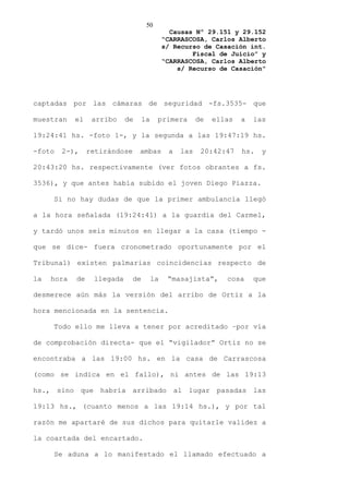 50
                                                Causas Nº 29.151 y 29.152
                                              “CARRASCOSA, Carlos Alberto
                                              s/ Recurso de Casación int.
                                                      Fiscal de Juicio” y
                                              “CARRASCOSA, Carlos Alberto
                                                  s/ Recurso de Casación”




captadas por las cámaras de seguridad -fs.3535- que

muestran    el    arribo    de      la    primera        de   ellas   a   las

19:24:41 hs. -foto 1-, y la segunda a las 19:47:19 hs.

-foto   2-),     retirándose     ambas         a   las    20:42:47    hs.   y

20:43:20 hs. respectivamente (ver fotos obrantes a fs.

3536), y que antes había subido el joven Diego Piazza.

     Si no hay dudas de que la primer ambulancia llegó

a la hora señalada (19:24:41) a la guardia del Carmel,

y tardó unos seis minutos en llegar a la casa (tiempo -

que se dice- fuera cronometrado oportunamente por el

Tribunal) existen palmarias coincidencias respecto de

la   hora   de    llegada      de        la    “masajista”,      cosa     que

desmerece aún más la versión del arribo de Ortiz a la

hora mencionada en la sentencia.

     Todo ello me lleva a tener por acreditado –por vía

de comprobación directa- que el “vigilador” Ortiz no se

encontraba a las 19:00 hs. en la casa de Carrascosa

(como se indica en el fallo), ni antes de las 19:13

hs., sino que habría arribado al lugar pasadas las

19:13 hs., (cuanto menos a las 19:14 hs.), y por tal

razón me apartaré de sus dichos para quitarle validez a

la coartada del encartado.

     Se aduna a lo manifestado el llamado efectuado a
 