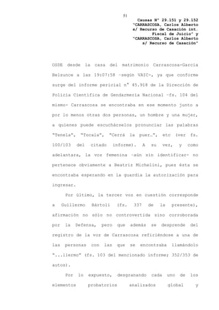 51
                                                Causas Nº 29.151 y 29.152
                                              “CARRASCOSA, Carlos Alberto
                                              s/ Recurso de Casación int.
                                                      Fiscal de Juicio” y
                                              “CARRASCOSA, Carlos Alberto
                                                  s/ Recurso de Casación”




OSDE    desde      la    casa    del    matrimonio       Carrascosa-García

Belsunce a las 19:07:58 –según VAIC-, ya que conforme

surge del informe pericial n° 45.918 de la Dirección de

Policía Científica de Gendarmería Nacional –fs. 104 del

mismo- Carrascosa se encontraba en ese momento junto a

por lo menos otras dos personas, un hombre y una mujer,

a quienes puede escuchárselos pronunciar las palabras

“Tenela”,       “Tocala”,        “Cerrá      la   puer…”,       etc      (ver    fs.

100/103      del        citado       informe).      A    su     vez,      y     como

adelantara, la voz femenina –aún sin identificar- no

pertenece obviamente a Beatriz Michelini, pues ésta se

encontraba esperando en la guardia la autorización para

ingresar.

       Por último, la tercer voz en cuestión corresponde

a     Guillermo         Bártoli       (fs.    337       de    la      presente),

afirmación no sólo no controvertida sino corroborada

por    la    Defensa,         pero    que    además      se   desprende          del

registro de la voz de Carrascosa refiriéndose a una de

las    personas         con   las     que    se   encontraba          llamándolo

“...llermo” (fs. 103 del mencionado informe; 352/353 de

autos).

       Por    lo    expuesto,         desgranando        cada      uno    de    los

elementos           probatorios              analizados            global          y
 