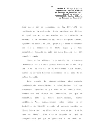 53
                                                     Causas Nº 29.151 y 29.152
                                                   “CARRASCOSA, Carlos Alberto
                                                   s/ Recurso de Casación int.
                                                           Fiscal de Juicio” y
                                                   “CARRASCOSA, Carlos Alberto
                                                       s/ Recurso de Casación”




(ver    careo       con     el    encartado          de    fs.       1666/1671            –no

reeditado en la audiencia- donde mantiene sus dichos,

al    igual    que    en     su       declaración         en    la     audiencia           de

debate); o la declaración de Javier Ezequiel Castro,

ayudante de cocina de Club, quien dijo haber encontrado

ese    día     a     Carrascosa          en        dicho       lugar       y    a        hora

compatible, tomando un café con Alba Benitez (fs. 339

vta./343 vta.).

       Todos       ellos    afirman       la       presencia         del       encartado

Carrascosa durante unos quince minutos entre las 18 y

las 19 hs. de ese día en el mencionado “Club House”,

cuando él asegura haberse encontrado en la casa de su

cuñado Bártoli.

       Este        cúmulo        de     circunstancias,              absolutamente

convincentes,         concordantes             y    coincidentes,              sin        que

presenten      ingredientes             que    afecten         su    credibilidad,

contradicen         los     dichos       de        Carrascosa,         los      que        se

presentan          como      al        menos         cuestionables,                 cuando

manifiesta         “que     permanecieron             todos         juntos          en     el

domicilio      de     Bártoli         mirando       el     segundo      partido            de

fútbol hasta casi las 19:00 hs”, o “que se retiró de la

casa    de     Bártoli       diez       minutos          después       del       gol       de

Independiente (el que se produjera a las 18:47 hs.
 