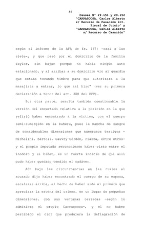 54
                                             Causas Nº 29.151 y 29.152
                                           “CARRASCOSA, Carlos Alberto
                                           s/ Recurso de Casación int.
                                                   Fiscal de Juicio” y
                                           “CARRASCOSA, Carlos Alberto
                                               s/ Recurso de Casación”




según el informe de la AFA de fs. 197) –casi a las

siete-,   y    que    pasó     por    el   domicilio       de    la    familia

Taylor,     sin      bajar     porque      no    había       ningún       auto

estacionado, y al arribar a su domicilio vio al guardia

que estaba tocando timbre para que autorizara a la

masajista a entrar, lo que así hizo” (ver su primera

declaración a tenor del art. 308 del CPP).

    Por otra parte, resulta también cuestionable la

versión del encartado relativa a la posición en la que

refirió haber encontrado a la víctima, con el cuerpo

semi-sumergido en la bañera, pues la mancha de sangre

de considerables dimensiones que numerosos testigos –

Michelini, Bártoli, Gauvry Gordon, Piazza, entre otros-

y el propio imputado reconocieron haber visto entre el

inodoro y el bidet, es un fuerte indicio de que allí

pudo haber quedado tendido el cadáver.

    Aún       bajo    las    circunstancias       en      las    cuales     el

acusado dijo haber encontrado el cuerpo de su esposa,

escaleras arriba, el hecho de haber sido el primero que

apreciara la escena del crimen, en un lugar de pequeñas

dimensiones,         con    sus    ventanas      cerradas        –según     lo

admitiera      el     propio       Carrascosa-,       y     el    no    haber

percibido     el     olor    que     produjera   la       deflagración      de
 