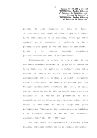 55
                                                   Causas Nº 29.151 y 29.152
                                                 “CARRASCOSA, Carlos Alberto
                                                 s/ Recurso de Casación int.
                                                         Fiscal de Juicio” y
                                                 “CARRASCOSA, Carlos Alberto
                                                     s/ Recurso de Casación”




pólvora     de         seis     disparos              de      arma       de        fuego,

(circunstancia que, según el criterio que el Profesor

Raffo exteriorizara en la audiencia, “tuvo que haber

quedado”        en     el     ambiente,          y     resultaría         de        fácil

percepción por quien lo hubiera olido anteriormente),

brinda          a       la      versión               otorgada           singulares

particularidades que amerita sea descartada.

     Evidentemente             la     escena          no    era    propia          de     un

accidente hogareño producto del golpe de la cabeza de

María Marta con “un grifo de la bañera”, pues había

manchas     de       sangre     en     varios          lugares       distintos             –

especialmente entre el inodoro y el bidet-, surgiendo

dicha     circunstancia             debidamente            acreditada         por        los

testigos oportunamente reseñados (fs. 355), al igual

que del hecho de que la víctima perdía sangre en gran

cantidad        y     las     heridas           que        presentaba         no        eran

compatibles con un golpe de esas características, ello

atento     lo        mencionara       el        médico       autopsiante            quien

refiriera que “ninguno de los elementos que se hallaban

a   su    alrededor           tenía     la       entidad          para    ocasionar

semejante daño” (fs. 264 y 355 vta.)

     Por otra parte, las deponentes Mirta Molina y Ema

Benítez, empleadas domésticas de la familia Carrascosa,
 